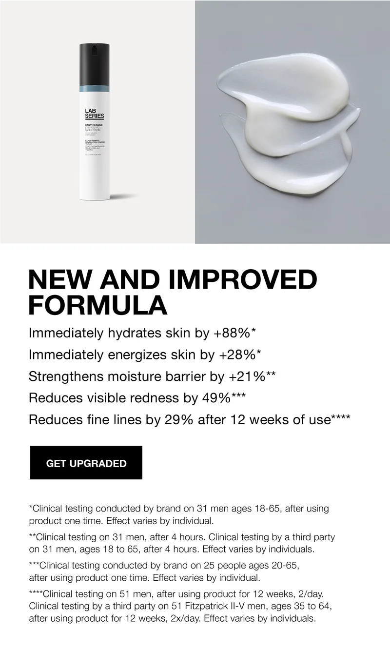 NEW AND IMPROVED FORMULA | Immediately hydrates skin by +88%* | Immediately energizes skin by +28%* | Strengthens moisture barrier by +21%** | Reduces visible redness by 49%*** | Reduces fine lines by 29% after 12 weeks of use**** | GET UPGRADED | *Clinical testing conducted by brand on 31 men ages 18-65, after using product one time. Effect varies by individual. | **Clinical testing on 31 men, after 4 hours. Clinical testing by a third party on 31 men, ages 18 to 65, after 4 hours. Effect varies by individuals. | ***Clinical testing conducted by brand on 25 people ages 20-65, after using product one time. Effect varies by individual. | ****Clinical testing on 51 men, after using product for 12 weeks, 2/day. Clinical testing by a third party on 51 Fitzpatrick II-V men, ages 35 to 64, after using product for 12 weeks, 2x/day. Effect varies by individuals.