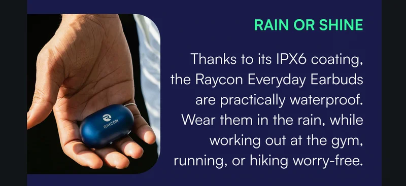 RAIN OR SHINE — Thanks to its IPX6 coating, the Raycon Everyday Earbuds are practically waterproof. Wear them in the rain, while working out at the gym, running, or hiking worry-free.