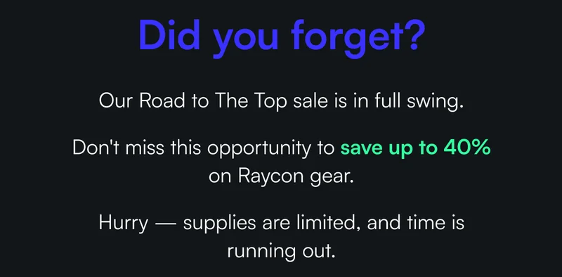 Did you forget? Our Road to The Top sale is in full swing. Don't miss this opportunity to save up to 40% on Raycon gear. Hurry — supplies are limited, and time is running out.