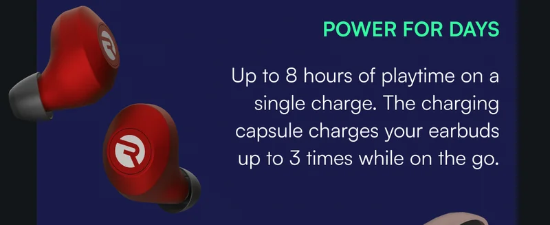 POWER FOR DAYS — Up to 8 hours of playtime on a single charge. The charging capsule charges your earbuds up to 3 times while on the go.