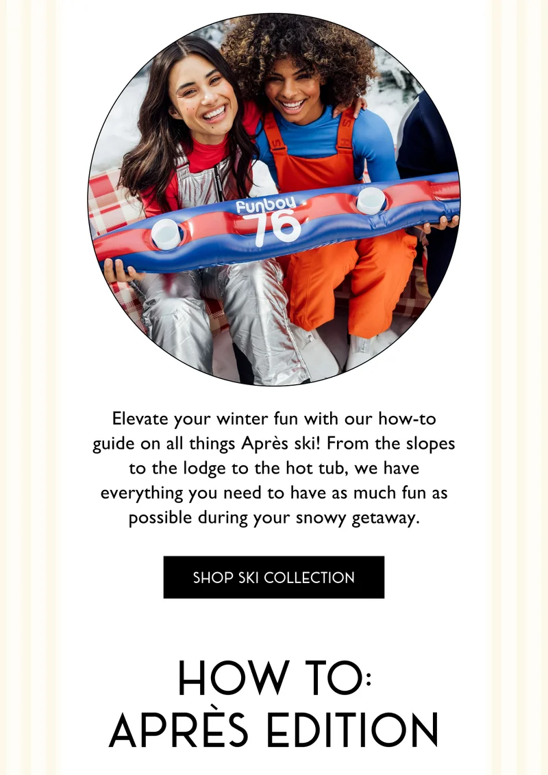 Elevate your winter fun with our how-to guide on all things Après ski! From the slopes to the lodge to the hot tub, we have everything you need to have as much fun as possible during your snowy getaway. - SHOP SKI COLLECTION - HOW TO APRES EDITION