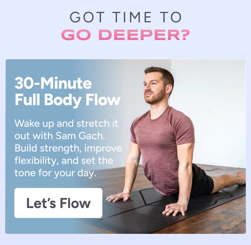 Got time to go deeper? 30-Minute Full Body Flow – Wake up and stretch it out with Sam Gach. Build strength, improve flexibility, and set the tone for your day. Let’s Flow