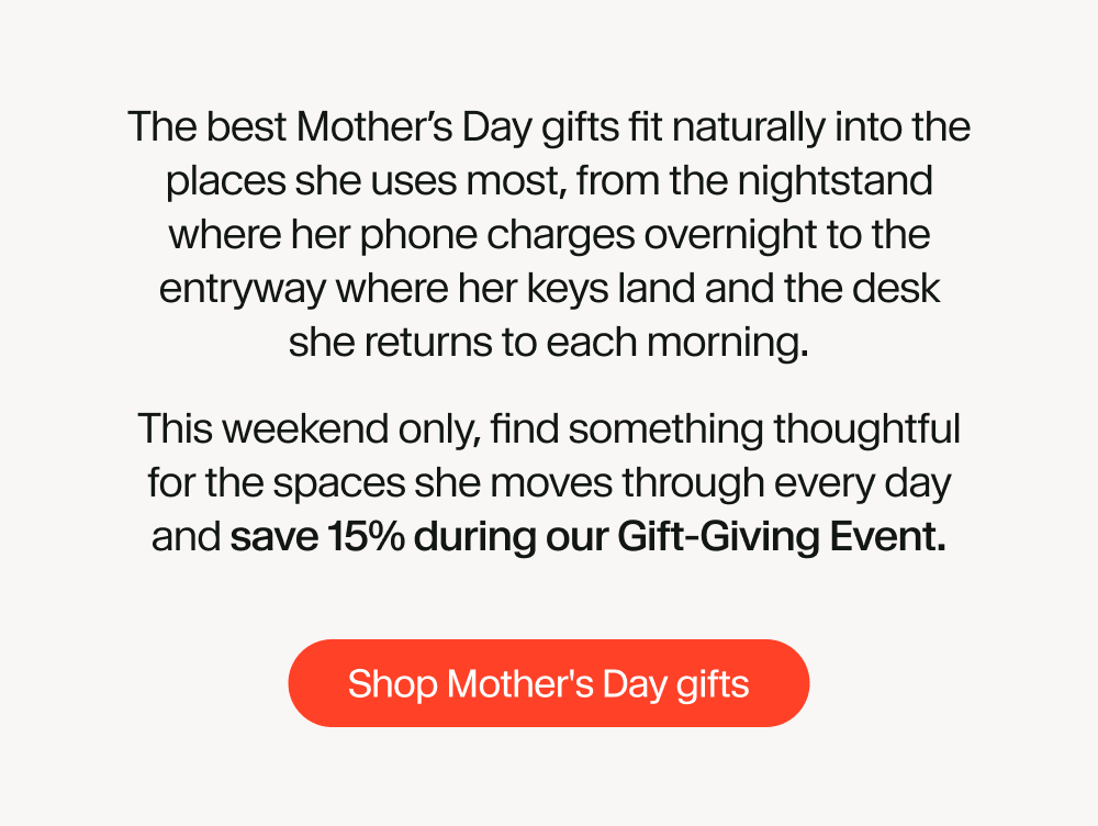 The best Mother’s Day gifts fit naturally into the places she uses most, from the nightstand where her phone charges overnight to the entryway where her keys land and the desk she returns to each morning. This weekend only, find something thoughtful for the spaces she moves through every day and save 15% during our Gift-Giving Event.