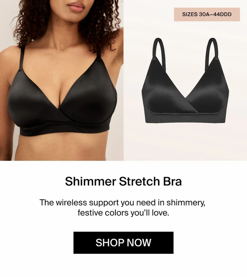 Shimmer Stretch Bra. The wireless support you need in shimmery, festive colors you'll love. SHOP NOW