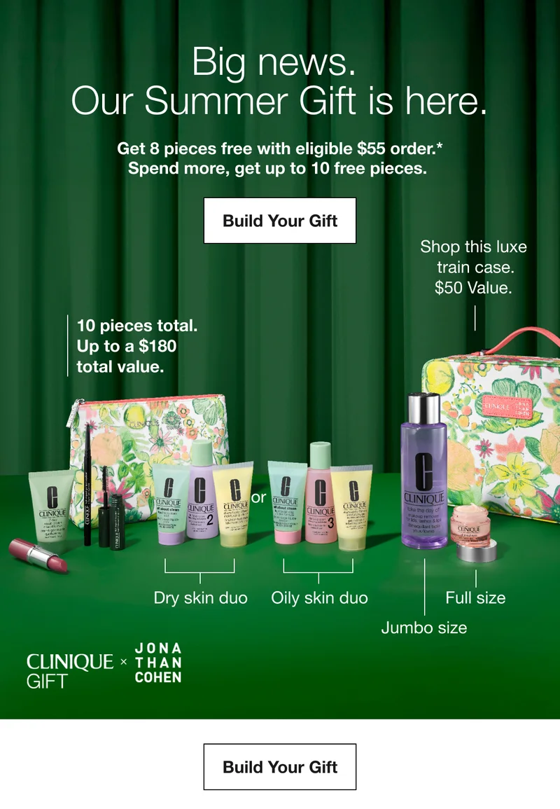 Big news. Our Summer Gift is here. | Get 8 pieces free with eligible $55 order.* Spend more, get up to 10 free pieces. | Build Your Gift | Shop this luxe train case. $50 Value. | 10 pieces total. Up to a $180 total value. | Dry skin duo | Oily skin duo | Full size | Jumbo size | CLINIQUE GIFT * JONATHAN COHEN | Build Your Gift