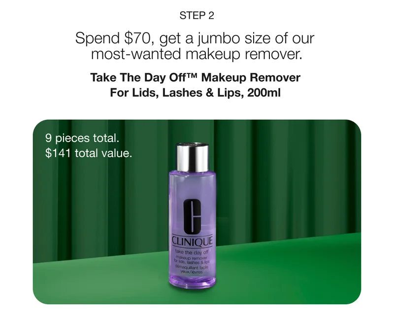 STEP 2 | Spend $70, get a jumbo size of our most-wanted makeup remover. | Take The Day Off™ Makeup Remover For Lids, Lashes & Lips, 200ml | 9 pieces total. $141 total value.