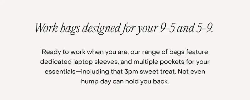 Ready to work when you are, our range of bags feature dedicated laptop sleeves, and multiple pockets for your essentials—including that 3pm sweet treat. Not even hump day can hold you back.