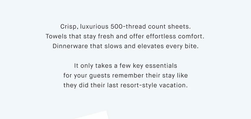 Crisp, luxurious 500-thread count sheets. Towels that stay fresh and offer effortless comfort.  Dinnerware that slows and elevates every bite.  It only takes a few key essentials for your guests remember their stay like they did their last resort-style vacation.