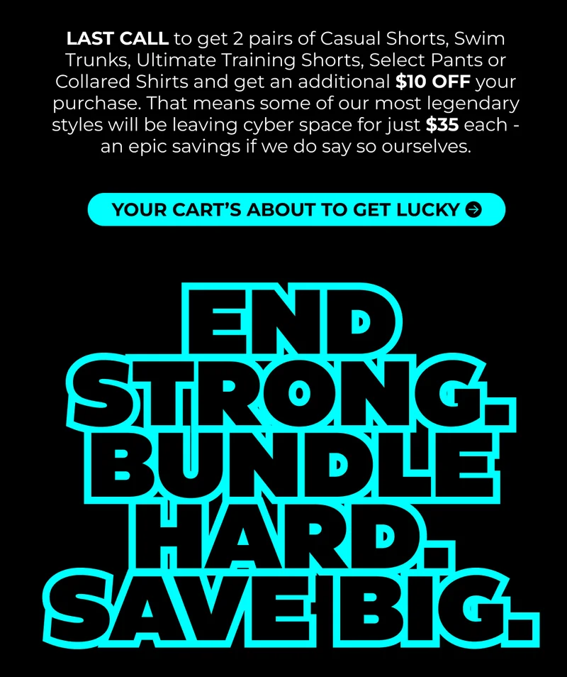 LAST CALL to get 2 pairs of Casual Shorts, Swim Trunks, Ultimate Training Shorts, Select Pants or Collared Shirts and get an additional $10 OFF your purchase. That means some of our most legendary styles will be leaving cyber space for just $35 each - an epic savings if we do say so ourselves.