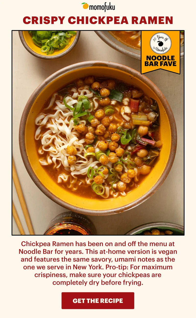 Header: Crispy Chickpea Ramen  Sub-header: Chickpea Ramen has been on and off the menu at Noodle Bar for years. This at-home version is vegan and features the same savory, umami notes as the one we serve in New York. Pro-tip: For maximum crispiness, make sure your chickpeas are completely dry before frying.   CTA: GET THE RECIPE