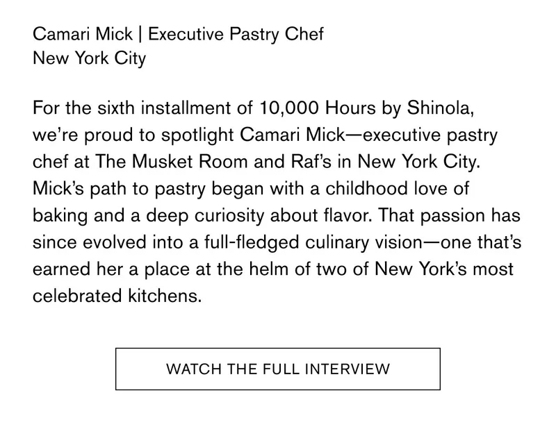 Camari Mick | Executive Pastry Chef New York City For the sixth installment of&nbsp;10,000 Hours&nbsp;by Shinola, we’re proud to spotlight Camari Mick—executive pastry chef at The Musket Room and Raf’s in New York City. Mick’s path to pastry began with a childhood love of baking and a deep curiosity about flavor. That passion has since evolved into a full-fledged culinary vision—one that’s earned her a place at the helm of two of New York’s most celebrated kitchens. | WATCH THE FULL INTERVIEW