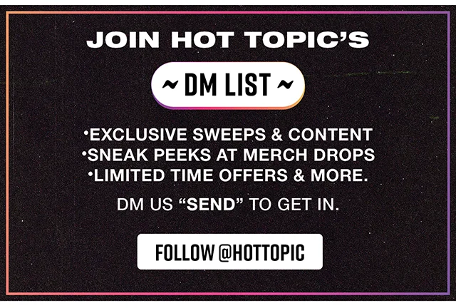 Join Hot Topic's DM List! Exclusive Sweeps and Content - Sneak Peeks at Merch Drops - Limited Time Offers and More. DM us Send to get in. Follow