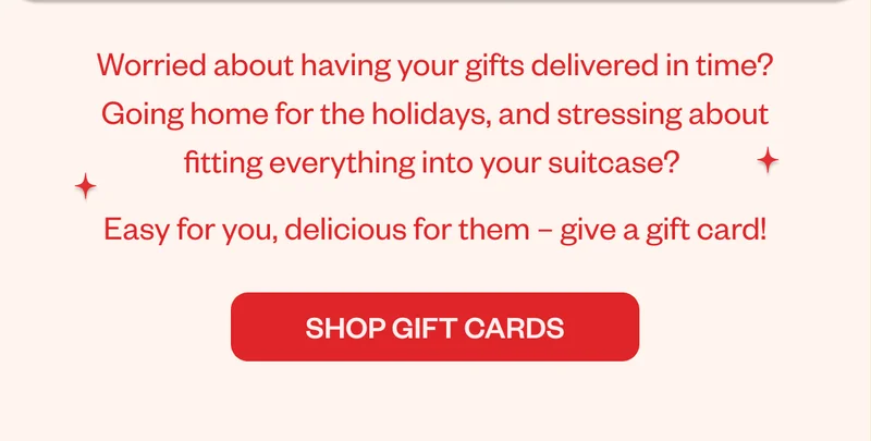 Worried about having your gifts delivered in time? Going home for the holidays, and stressing about fitting everything into your suitcase? Easy for you, delicious for them-give a gift card! shop Gift card