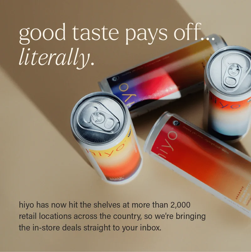GOOD TASTE PAYS OFF... LITERALLY. hiyo has now hit the shelves at more than 2,000 retail locations across the country, so we're bringing the in-store deals straight to your inbox.