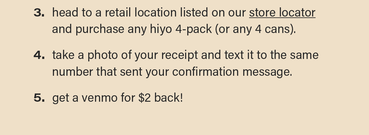 3. head to a retail location listed on our store locator (link) and purchase any hiyo 4-pack (or any 4 cans). 4. take a photo of your receipt and text it to the same number that sent your confirmation message. 5. get a venmo for $2 back!