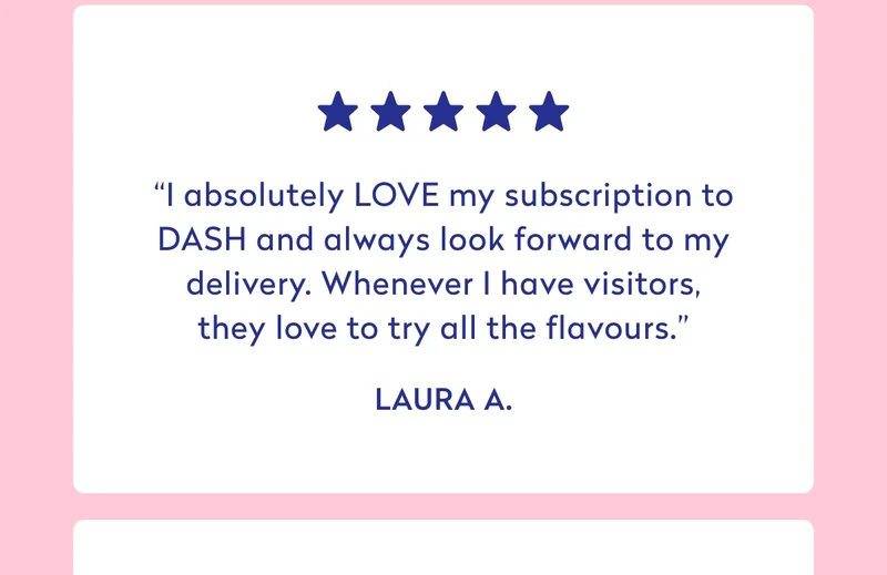 *****  “I absolutely LOVE my subscription to DASH and always look forward to my delivery. Whenever I have visitors, they love to try all the flavours.” - Laura A.  *****  “I love love love Dash. My partner & I are big fans & have been drinking daily for a couple of years now! It really brightens up our days. It also helped me massively to stop drinking sugary carbonated drinks!” - Kira H.