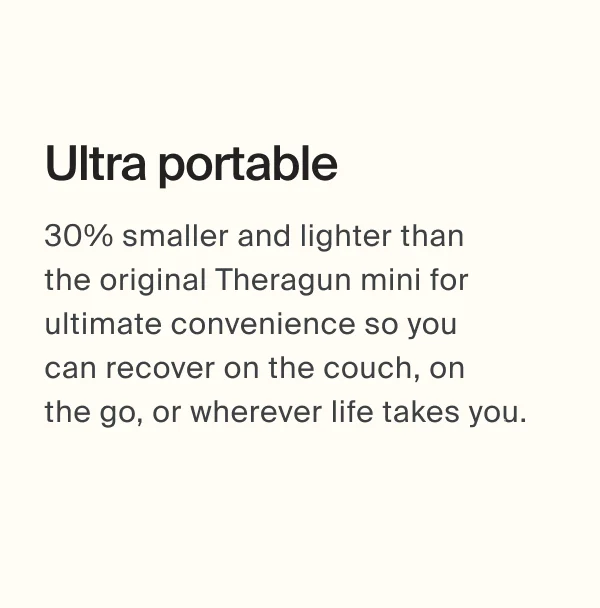 Ultra portable | 30% smaller and lighter than  the original Theragun mini for ultimate convenience so you  can recover on the couch, on  the go, or wherever life takes you.