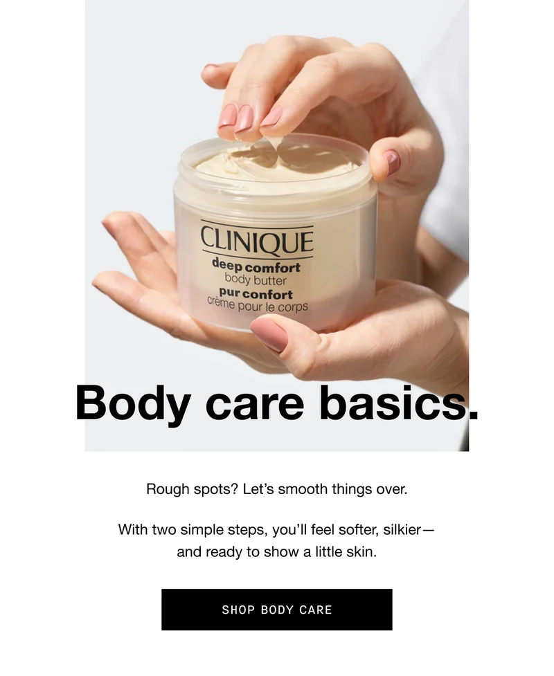 Body care basics. Rough spots? Let’s smooth things over. With two simple steps, you’ll feel softer, silkier - and ready to show a little skin. SHOP BODY CARE