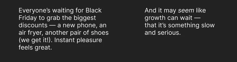 Everyone’s waiting for Black Friday to grab the biggest discounts — a new phone, an air fryer, another pair of shoes (we get it!). Instant pleasure feels great. And it may seem like growth can wait — that it’s something slow and serious.