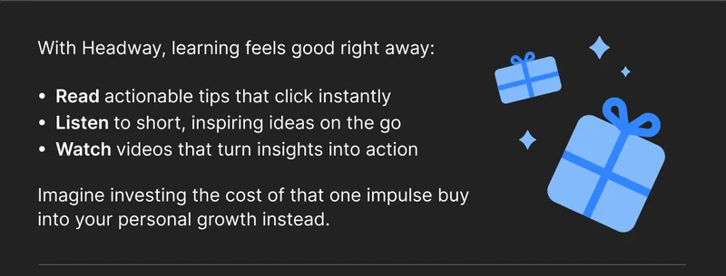 With Headway, learning feels good right away: Read actionable tips that click instantly Listen to short, inspiring ideas on the go Watch videos that turn insights into action Imagine investing the cost of that one impulse buy into your personal growth instead.