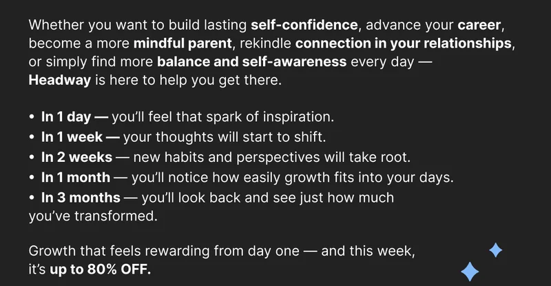 Whether you want to build lasting self-confidence, advance your career, become a more mindful parent, rekindle connection in your relationships, or simply find more balance and self-awareness every day — Headway is here to help you get there. In 1 day — you’ll feel that spark of inspiration. In 1 week — your thoughts will start to shift. In 2 weeks — new habits and perspectives will take root. In 1 month — you’ll notice how easily growth fits into your days. In 3 months — you’ll look back and see just how much you’ve transformed. Growth that feels rewarding from day one — and this week, it’s up to 80% OFF.