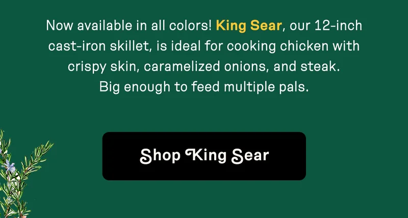 Now available in all colors! King Sear, our 12-inch cast-iron skillet, is ideal for cooking chicken with crispy skin, caramelized onions, and steak. Big enough to feed multiple pals. Shop King Sear.