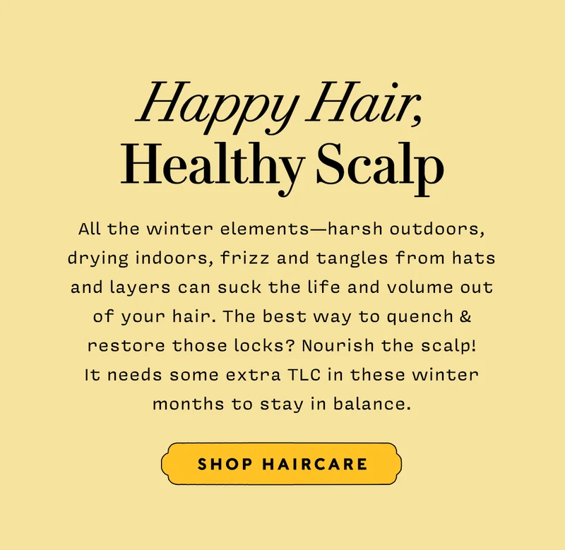 HAPPY SCALP, HEALTHY HAIR    All the winter elements — harsh outdoors, drying indoors, frizz and tangles from hats and layers can suck the life and volume out of your hair. The best way to quench & restore those locks? Nourish the scalp! It needs some extra TLC in these winter months to stay in balance.      SHOP HAIRCARE