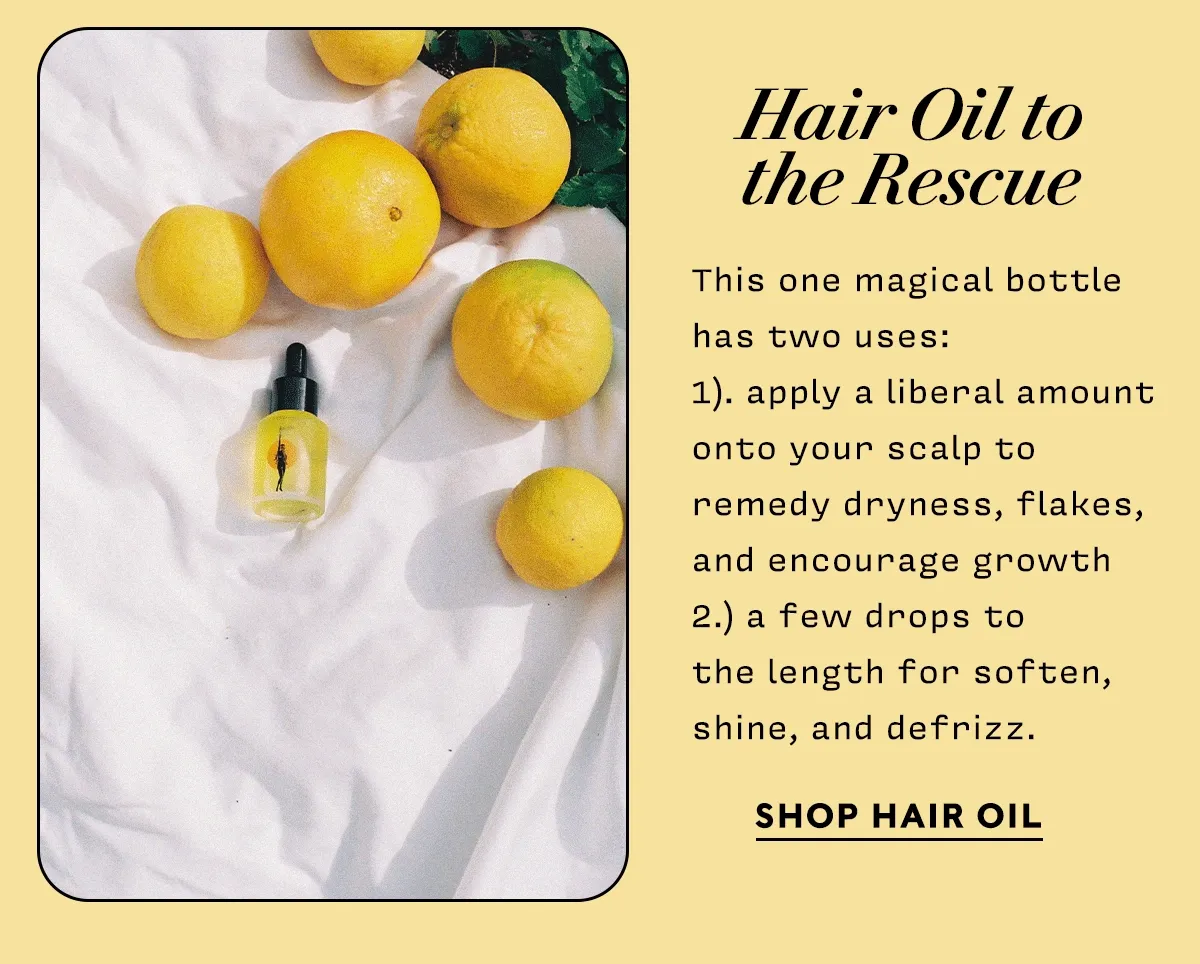Hair Oil to the Rescue   This one magical bottle  has two uses:  1). apply a liberal amount onto your scalp to  remedy dryness, flakes, and encourage growth  2.) a few drops to  the length for soften, shine, and defrizz.      SHOP HAIR OIL