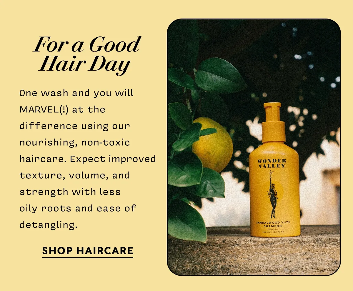 For a Good Hair Day   One wash and you will MARVEL(!) at the difference using our nourishing, non-toxic haircare. Expect improved texture, volume, and strength with less  oily roots and ease of detangling.      SHOP HAIRCARE