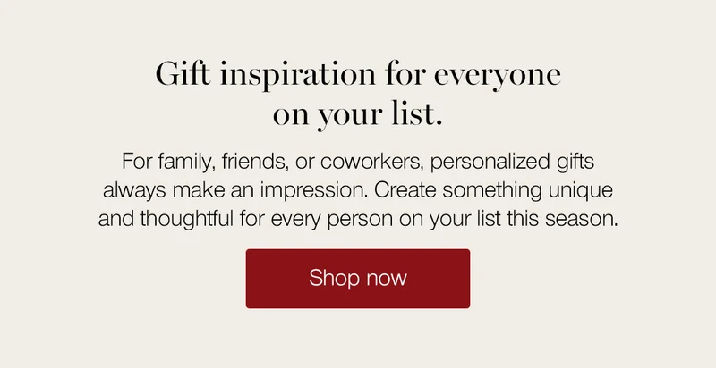 Gift inspiration for everyone on your list. For family, friends, or coworkers, personalized gifts always make an impression. Create something unique and thoughtful for every person on your list this season.