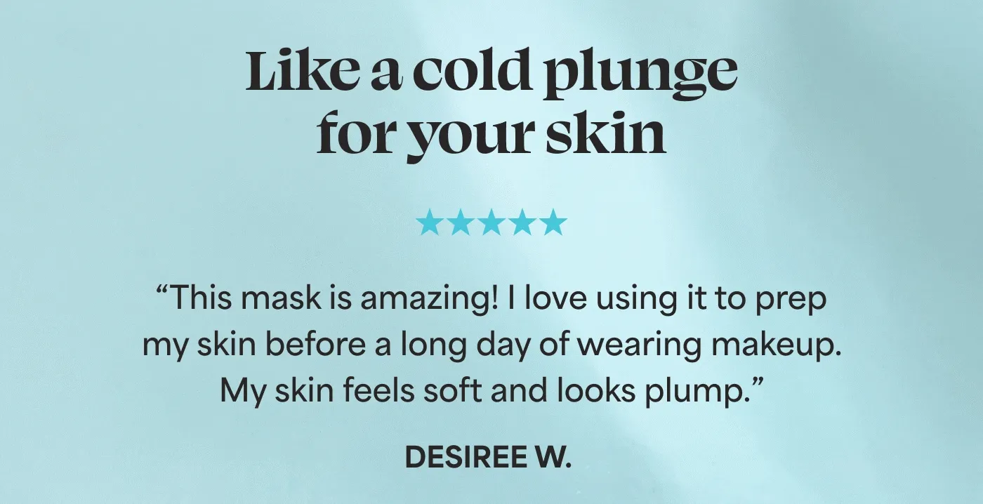 Like a cold plunge for your skin. ⭐⭐⭐⭐⭐ "This mask is amazing! I love using it to prep my skin before a long day of wearing makeup. My skin feels soft and looks plump after using the mask." - Desiree W.   ⭐⭐⭐⭐⭐ "Definitely a product that is necessary after being in the sun! Hydration at its best!" - Heidi   ⭐⭐⭐⭐⭐ "I love this mask! My skin is always so dry. This makes it feel so soft and hydrated. It also feels nice and cool when you apply it, which feels amazing!" - Gina