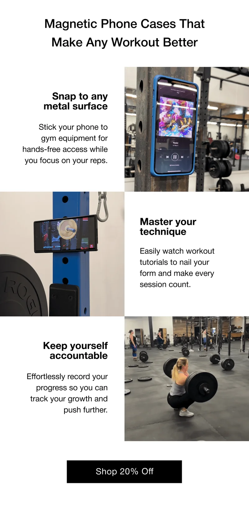 Magnetic Phone Cases That Make Any Workout Better Snap to any metal surface Stick your phone to gym equipment for hands-free access while you focus on your reps. Master your technique Easily watch workout tutorials to nail your form and make every session count. Keep yourself accountable Effortlessly record your progress so you can track your growth and push further.