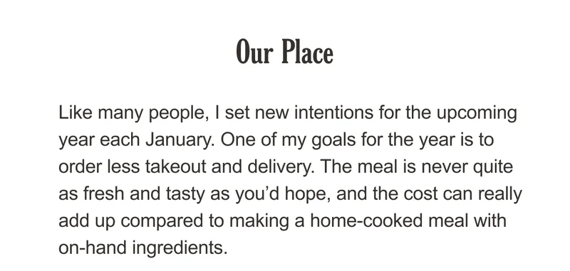 Our Place - Like many people, I set new intentions for the upcoming year each January. One of my goals for the year is to order less takeout and delivery. The meal is never quite as fresh and tasty as you’d hope, and the cost can really add up a home-cooked meal with on-hand ingredients.