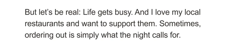 But let’s be real: Life gets busy. And I love my local restaurants and want to support them. Sometimes, ordering out is simply what the night calls for.