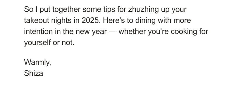 So I put together some tips for zhuzhing up your takeout nights in 2025. Here’s to dining with more intention in the new year — whether you’re cooking for yourself or not. Warmly, Shiza