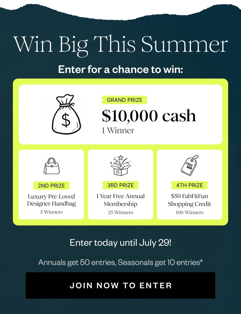 Win Big This Summer | Enter for a chance to win: | GRAND PRIZE $10,000 cash 1 Winner | 2ND PRIZE Luxury Pre-Loved Designer Handbag 5 Winners | 3RD PRIZE 1 Year Free Annual Membership 25 Winners | 4TH PRIZE $50 FabFitFun Shopping Credit 100 Winners | Enter today until July 29! | Annual Get 50 entries, Seasonal get 10 entries* | JOIN NOW TO ENTER