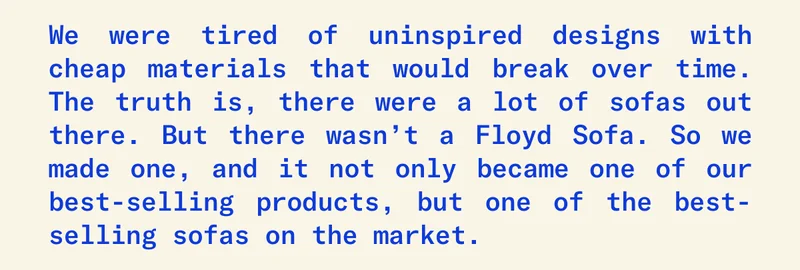 We were tired of uninspired designs with cheap materials that would break over time. The truth is, there were a lot of sofas out there. But there wasn’t a Floyd Sofa. So we made one, and it not only became one of our best selling products, but one of the best selling sofas on the market.