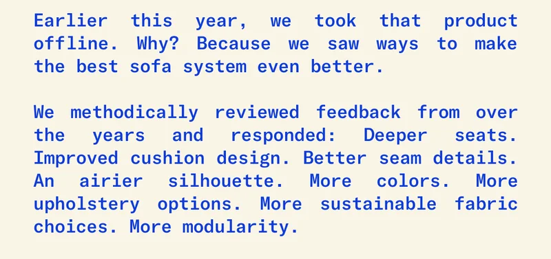 Earlier this year, we took that product offline. Why? Because we saw ways to make the best sofa system out there even better.  We methodically reviewed feedback from throughout the years and responded: Deeper seats. Improved cushion design. Better seam details. An airier silhouette. More colors. More upholstery options. More sustainable fabric choices. More modularity.