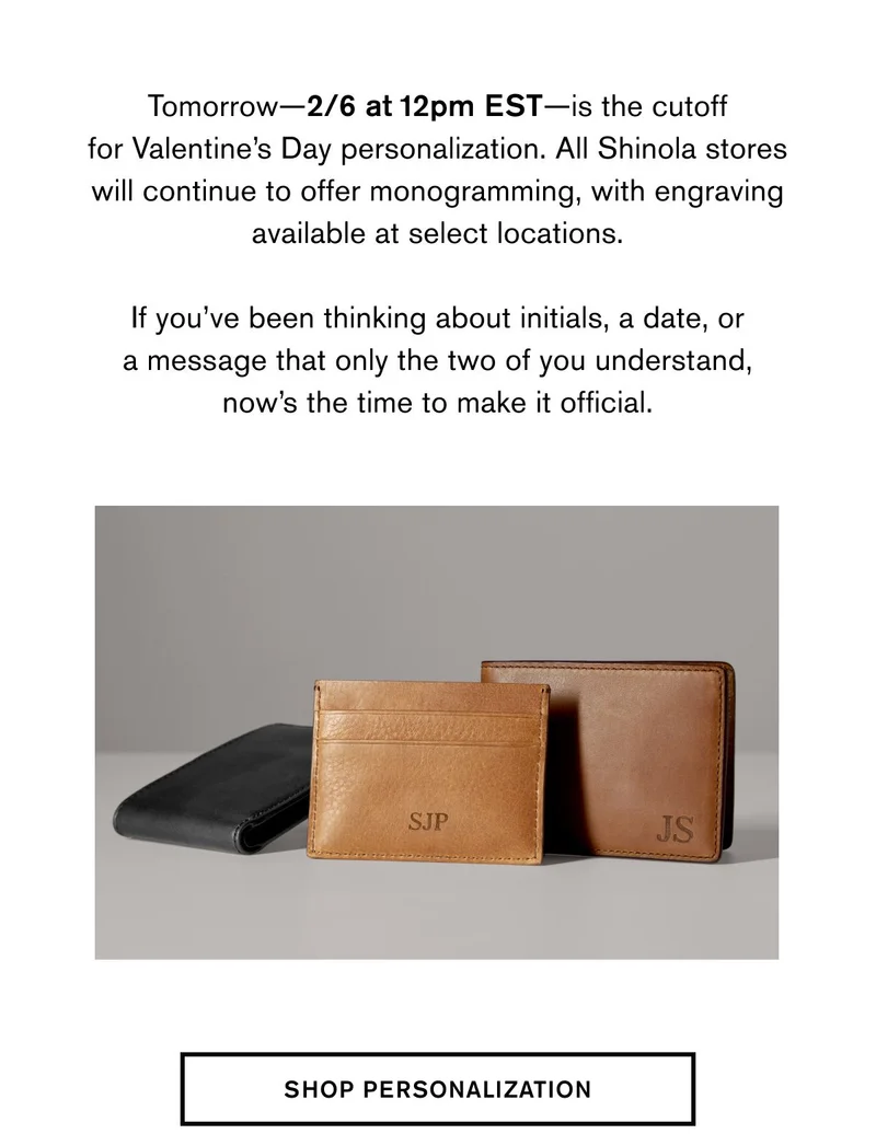 Tomorrow—2/6 at 12pm EST—is the cutoff for Valentine’s Day personalization. All Shinola stores will continue to offer monogramming, with engraving available at select locations. &nbsp; If you’ve been thinking about initials, a date, or a message that only the two of you understand, now’s the time to make it official. | SHOP PERSONALIZATION