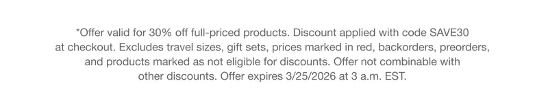 *Offer valid for 30% off full-priced products. Discount applied with code discount code at checkout. Excludes travel sizes, gift sets, prices marked in red, backorders, preorders, and products marked as not eligible for discounts. Offer not combinable with other discounts. Offer expires 3/25/2026 at 3 a.m. EST.