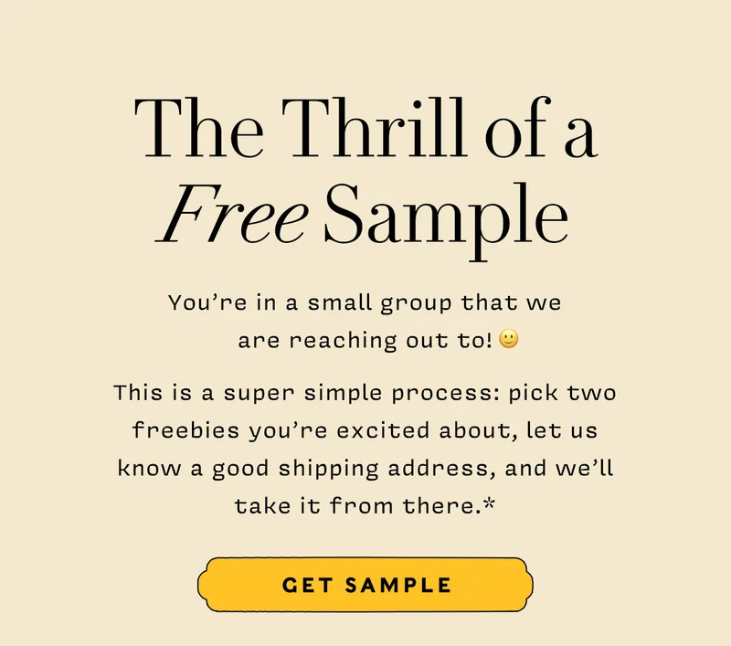 The thrill of a FREE sample       You’re in a small group that we  are reaching out to!  :)  This is a super simple process: pick two freebies you’re excited about, let us  know a good shipping address, and we’ll  take it from there.*      GET SMAPLE