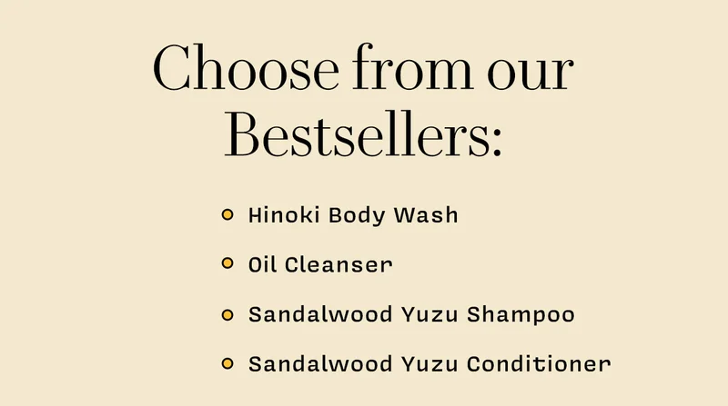 Choose from these bestsellers:  - Hinoki Body Wash    - Oil Cleanser    - Sandalwood Yuzu Shampoo   - Sandalwood Yuzu Conditioner