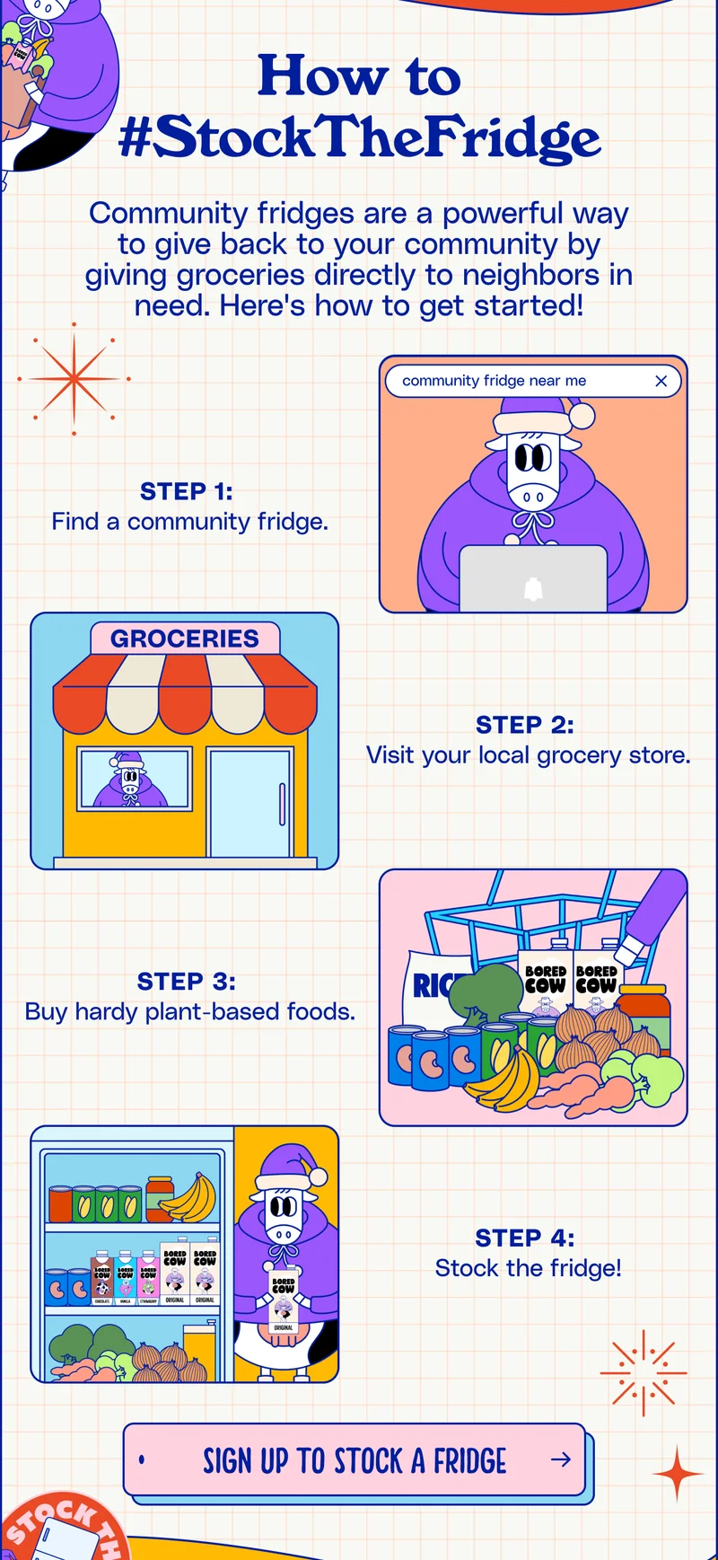 How To #StockTheFridge Community fridges are a powerful way to give back to your community by giving groceries directly to neighbors in need. Here's how to get started! Step 1:  Find a community fridge. Step 2:  Visit your local grocery store. Step 3:  Buy hardy plant-based foods. Step 4:  Stock the fridge! SIGN UP TO STOCK A FRIDGE