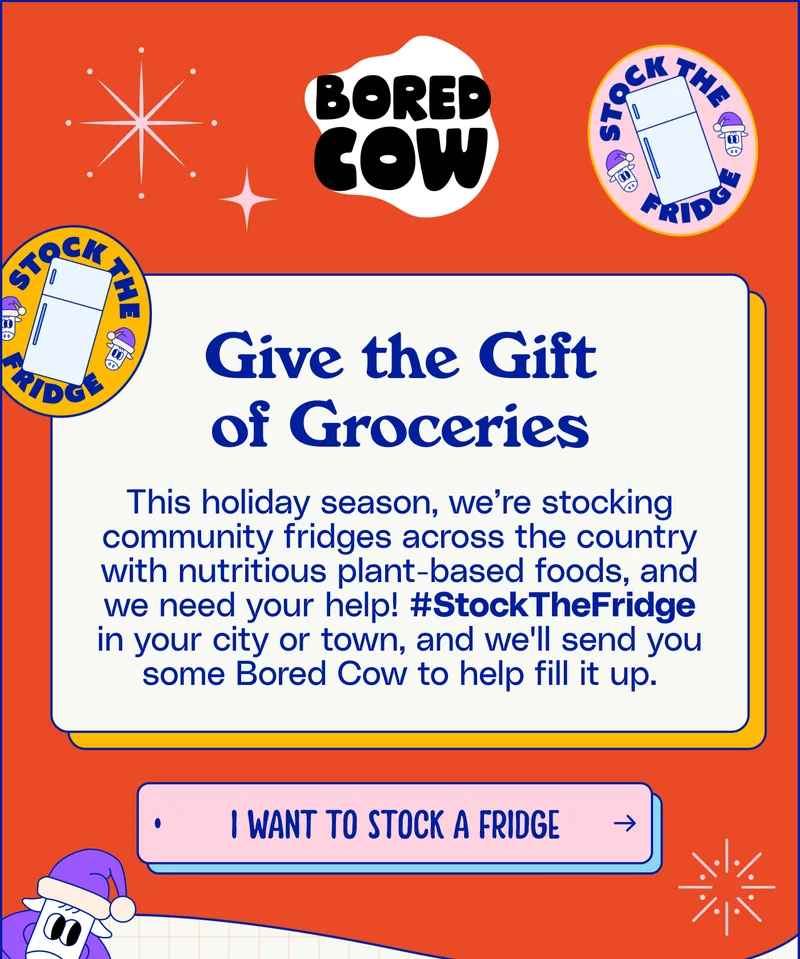 Give The Gift Of Groceries This holiday season, we’re stocking community fridges across the country with nutritious plant-based foods, and we need your help! #StockTheFridge in your city or town, and we'll send you some Bored Cow to help fill it up.  I want to stock a fridge