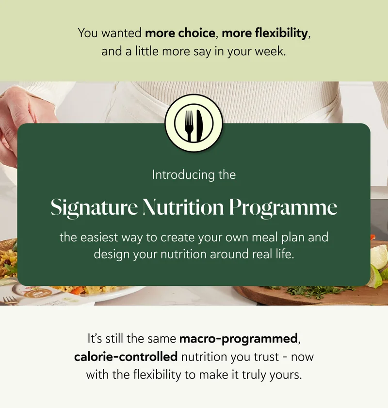 You wanted more choice, more flexibility, and a little more say in your week. Introducing the Signature Nutrition Programme  the easiest way to create your own meal plan and design your nutrition around real life. It’s still the same macro-programmed, calorie-controlled nutrition you trust - now with the flexibility to make it truly yours.