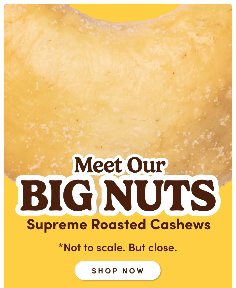 Meet Our Big Nuts *Not to scale. But close; Shop now Meet Our Big Nuts *Not to scale. But close; Shop now