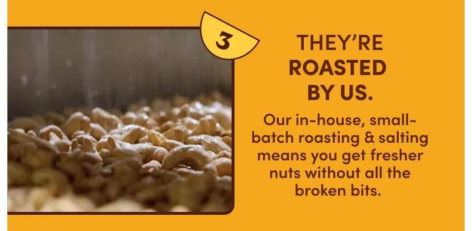 THEY'RE ROASTED BY US. Our in-house, small-batch roasting & salting means you get fresher nuts without all the broken bits. THEY'RE ROASTED BY US. Our in-house, small-batch roasting & salting means you get fresher nuts without all the broken bits.
