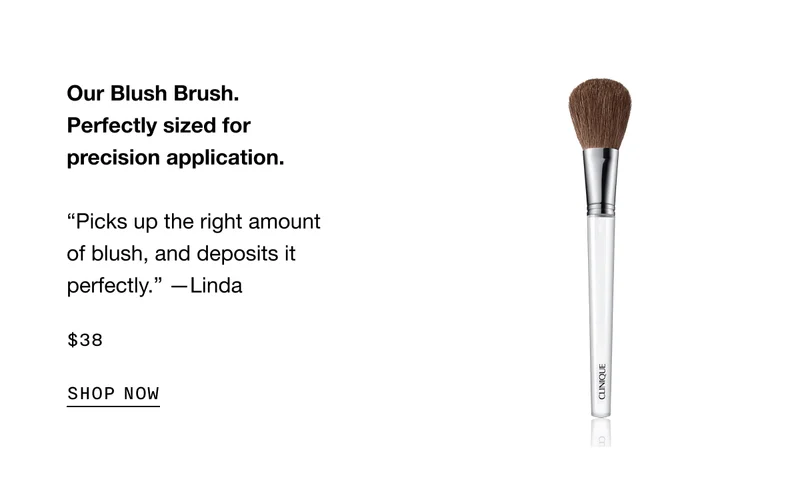 Our Blush Brush. Perfectly sized for precision application. “Picks up the right amount of blush, and deposits it perfectly.” —Linda $38 | SHOP NOW