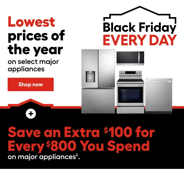 Black Friday EVERY DAY. Lowest prices of the year on select major appliances. Save an Extra $100 for Every $800 You Spend on select major appliances.