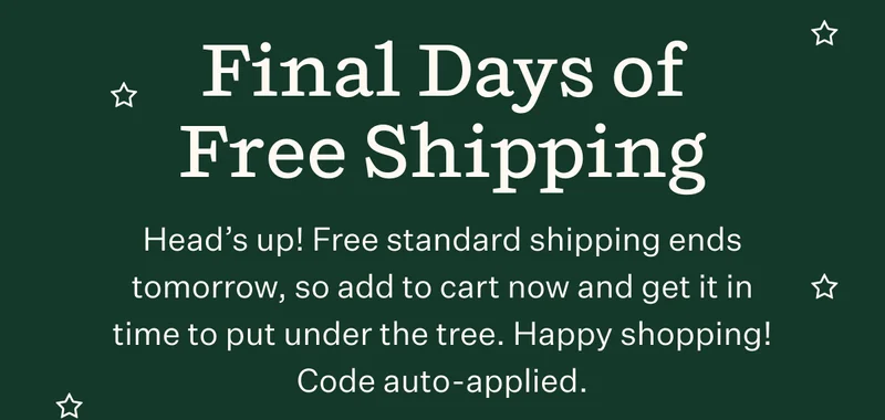 Final Days of Free Shipping | Head's up! Free standard shipping ends tomorrow, so add to cart now and get it in time to put under the tree. Happy shopping! Code auto-applied.